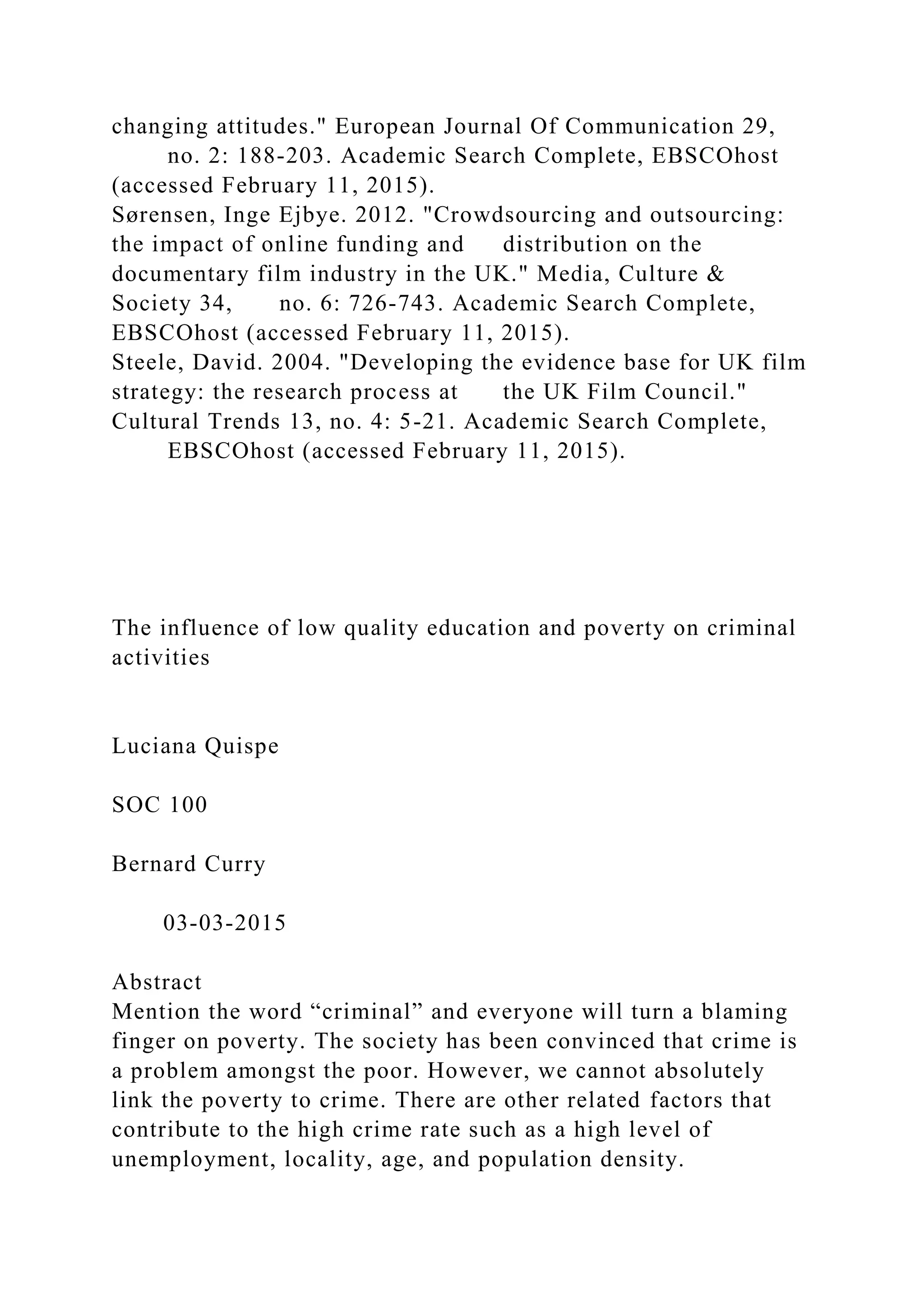 changing attitudes." European Journal Of Communication 29,
no. 2: 188-203. Academic Search Complete, EBSCOhost
(accessed February 11, 2015).
Sørensen, Inge Ejbye. 2012. "Crowdsourcing and outsourcing:
the impact of online funding and distribution on the
documentary film industry in the UK." Media, Culture &
Society 34, no. 6: 726-743. Academic Search Complete,
EBSCOhost (accessed February 11, 2015).
Steele, David. 2004. "Developing the evidence base for UK film
strategy: the research process at the UK Film Council."
Cultural Trends 13, no. 4: 5-21. Academic Search Complete,
EBSCOhost (accessed February 11, 2015).
The influence of low quality education and poverty on criminal
activities
Luciana Quispe
SOC 100
Bernard Curry
03-03-2015
Abstract
Mention the word “criminal” and everyone will turn a blaming
finger on poverty. The society has been convinced that crime is
a problem amongst the poor. However, we cannot absolutely
link the poverty to crime. There are other related factors that
contribute to the high crime rate such as a high level of
unemployment, locality, age, and population density.
 