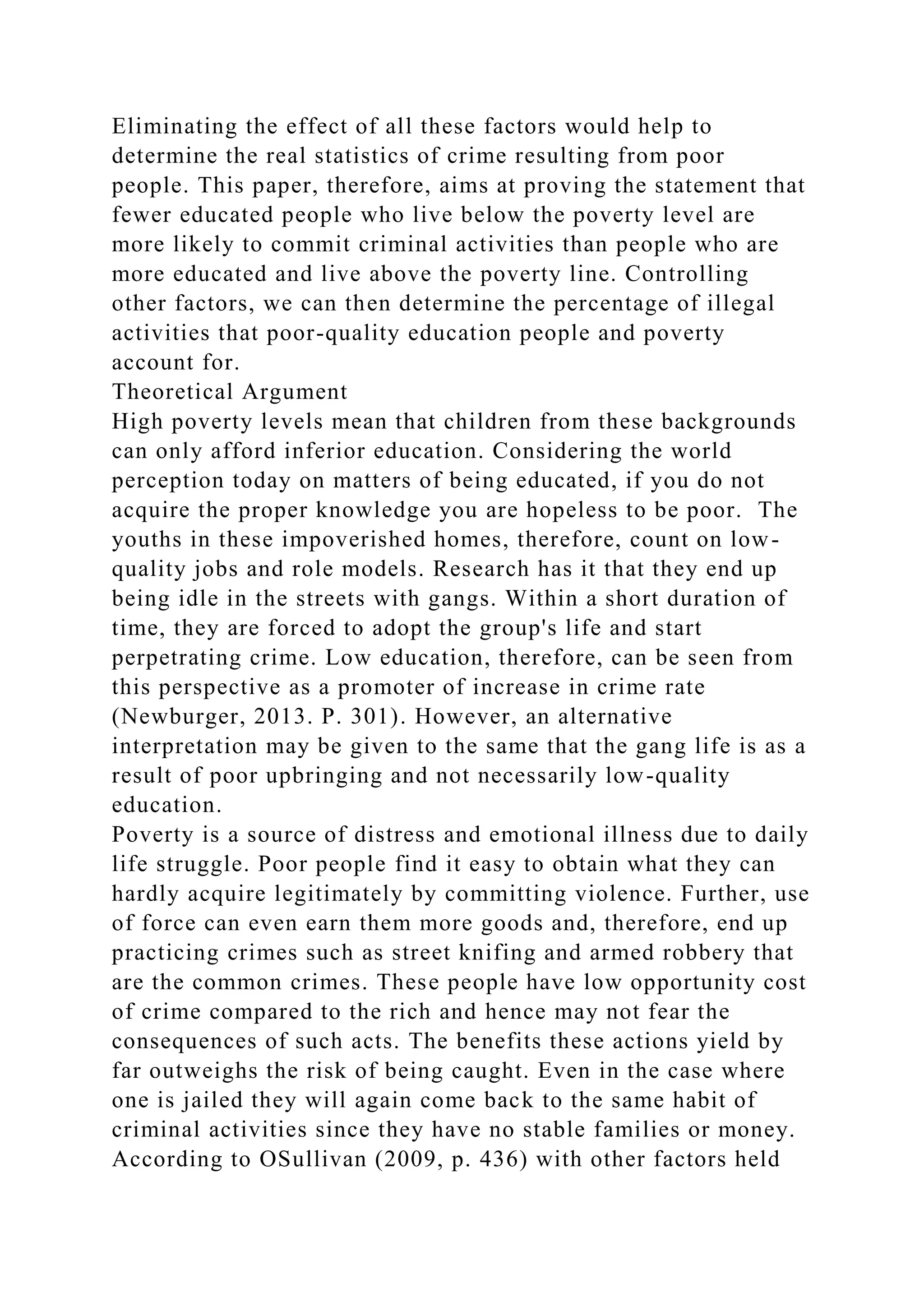 Eliminating the effect of all these factors would help to
determine the real statistics of crime resulting from poor
people. This paper, therefore, aims at proving the statement that
fewer educated people who live below the poverty level are
more likely to commit criminal activities than people who are
more educated and live above the poverty line. Controlling
other factors, we can then determine the percentage of illegal
activities that poor-quality education people and poverty
account for.
Theoretical Argument
High poverty levels mean that children from these backgrounds
can only afford inferior education. Considering the world
perception today on matters of being educated, if you do not
acquire the proper knowledge you are hopeless to be poor. The
youths in these impoverished homes, therefore, count on low-
quality jobs and role models. Research has it that they end up
being idle in the streets with gangs. Within a short duration of
time, they are forced to adopt the group's life and start
perpetrating crime. Low education, therefore, can be seen from
this perspective as a promoter of increase in crime rate
(Newburger, 2013. P. 301). However, an alternative
interpretation may be given to the same that the gang life is as a
result of poor upbringing and not necessarily low-quality
education.
Poverty is a source of distress and emotional illness due to daily
life struggle. Poor people find it easy to obtain what they can
hardly acquire legitimately by committing violence. Further, use
of force can even earn them more goods and, therefore, end up
practicing crimes such as street knifing and armed robbery that
are the common crimes. These people have low opportunity cost
of crime compared to the rich and hence may not fear the
consequences of such acts. The benefits these actions yield by
far outweighs the risk of being caught. Even in the case where
one is jailed they will again come back to the same habit of
criminal activities since they have no stable families or money.
According to OSullivan (2009, p. 436) with other factors held
 