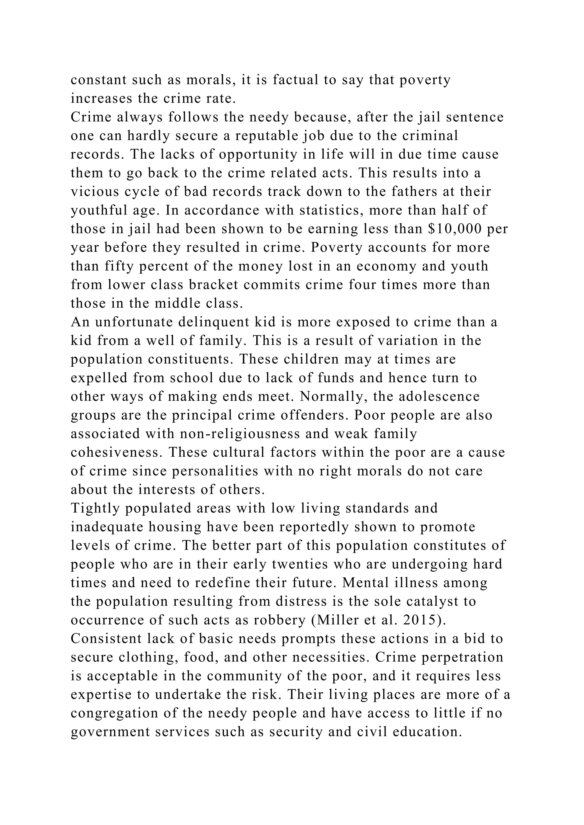 constant such as morals, it is factual to say that poverty
increases the crime rate.
Crime always follows the needy because, after the jail sentence
one can hardly secure a reputable job due to the criminal
records. The lacks of opportunity in life will in due time cause
them to go back to the crime related acts. This results into a
vicious cycle of bad records track down to the fathers at their
youthful age. In accordance with statistics, more than half of
those in jail had been shown to be earning less than $10,000 per
year before they resulted in crime. Poverty accounts for more
than fifty percent of the money lost in an economy and youth
from lower class bracket commits crime four times more than
those in the middle class.
An unfortunate delinquent kid is more exposed to crime than a
kid from a well of family. This is a result of variation in the
population constituents. These children may at times are
expelled from school due to lack of funds and hence turn to
other ways of making ends meet. Normally, the adolescence
groups are the principal crime offenders. Poor people are also
associated with non-religiousness and weak family
cohesiveness. These cultural factors within the poor are a cause
of crime since personalities with no right morals do not care
about the interests of others.
Tightly populated areas with low living standards and
inadequate housing have been reportedly shown to promote
levels of crime. The better part of this population constitutes of
people who are in their early twenties who are undergoing hard
times and need to redefine their future. Mental illness among
the population resulting from distress is the sole catalyst to
occurrence of such acts as robbery (Miller et al. 2015).
Consistent lack of basic needs prompts these actions in a bid to
secure clothing, food, and other necessities. Crime perpetration
is acceptable in the community of the poor, and it requires less
expertise to undertake the risk. Their living places are more of a
congregation of the needy people and have access to little if no
government services such as security and civil education.
 