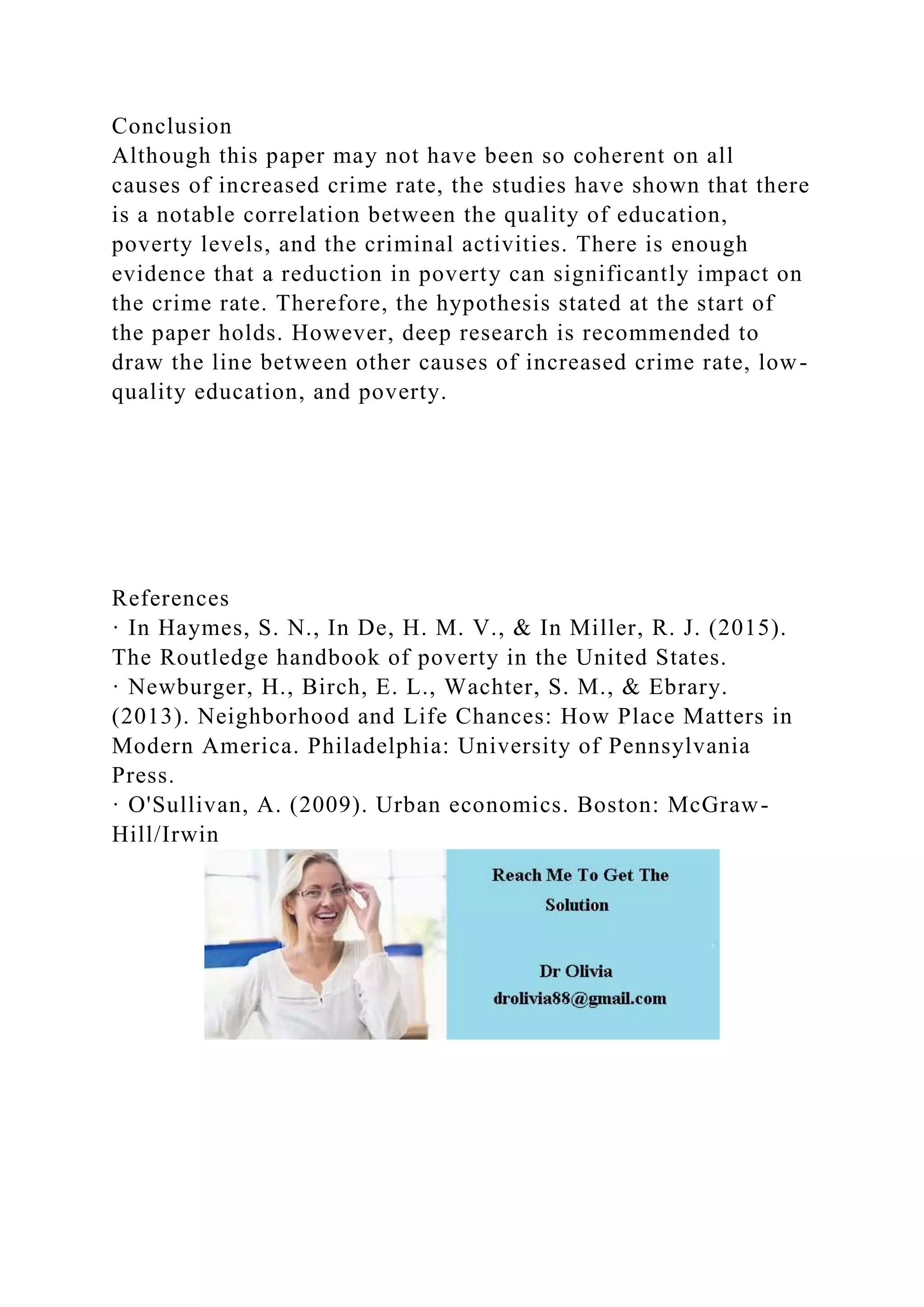 Conclusion
Although this paper may not have been so coherent on all
causes of increased crime rate, the studies have shown that there
is a notable correlation between the quality of education,
poverty levels, and the criminal activities. There is enough
evidence that a reduction in poverty can significantly impact on
the crime rate. Therefore, the hypothesis stated at the start of
the paper holds. However, deep research is recommended to
draw the line between other causes of increased crime rate, low-
quality education, and poverty.
References
· In Haymes, S. N., In De, H. M. V., & In Miller, R. J. (2015).
The Routledge handbook of poverty in the United States.
· Newburger, H., Birch, E. L., Wachter, S. M., & Ebrary.
(2013). Neighborhood and Life Chances: How Place Matters in
Modern America. Philadelphia: University of Pennsylvania
Press.
· O'Sullivan, A. (2009). Urban economics. Boston: McGraw-
Hill/Irwin
 