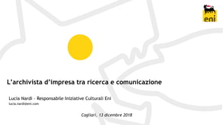 L’archivista d’impresa tra ricerca e comunicazione
Lucia Nardi – Responsabile Iniziative Culturali Eni
lucia.nardi@eni.com
Cagliari, 13 dicembre 2018
 