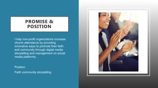 PROMISE &
POSITION
• I help non-profit organizations increase
church attendance by providing
innovative ways to promote their faith
and community through digital media
storytelling and management on social
media platforms.
• Position
• Faith community storytelling
 