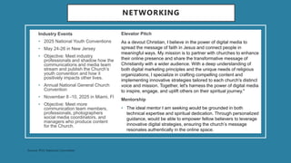 NETWORKING
Industry Events
• 2025 National Youth Conventions
• May 24-26 in New Jersey
• Objective: Meet industry
professionals and shadow how the
communications and media team
stream and publish the Church’s
youth convention and how it
positively impacts other lives.
• Annual National General Church
Convention
• November 8 -10, 2025 in Miami, Fl
• Objective: Meet more
communication team members,
professionals, photographers
social media coordinators, and
managers who produce content
for the Church.
Elevator Pitch
As a devout Christian, I believe in the power of digital media to
spread the message of faith in Jesus and connect people in
meaningful ways. My mission is to partner with churches to enhance
their online presence and share the transformative message of
Christianity with a wider audience. With a deep understanding of
both digital marketing principles and the unique needs of religious
organizations, I specialize in crafting compelling content and
implementing innovative strategies tailored to each church's distinct
voice and mission. Together, let's harness the power of digital media
to inspire, engage, and uplift others on their spiritual journey."
Mentorship
• The ideal mentor I am seeking would be grounded in both
technical expertise and spiritual dedication. Through personalized
guidance, would be able to empower fellow believers to leverage
innovative digital strategies, ensuring the church’s message
resonates authentically in the online space.
 