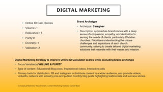 DIGITAL MARKETING
• Online ID Calc. Scores
• Volume:-1
• Relevance:+1
• Purity:0
• Diversity:-1
• Validation:-1
Brand Archetype
• Archetype: Caregiver
• Description: approaches brand stories with a deep
sense of compassion, empathy, and dedication to
serving the needs of clients, particularly Christian
churches. Prioritizes understanding the unique
challenges and aspirations of each church
community, striving to create tailored digital marketing
solutions that resonate with their values and mission.
Digital Marketing Strategy to improve Online ID Calculator scores while excluding brand archetype
• Focus Variable(s):VOLUME & PURITY
• Type of content: Educational Blog posts, Inspirational videos, Interactive polls
• Primary tools for distribution: FB and Instagram to distribute content to a wider audience, and promote videos;
LinkedIn- network with industry pros and publish monthly blog posts highlighting testimonials and success stories.
 