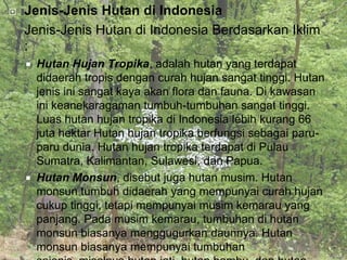    Jenis-Jenis Hutan di Indonesia
    Jenis-Jenis Hutan di Indonesia Berdasarkan Iklim
    :
       Hutan Hujan Tropika, adalah hutan yang terdapat
        didaerah tropis dengan curah hujan sangat tinggi. Hutan
        jenis ini sangat kaya akan flora dan fauna. Di kawasan
        ini keanekaragaman tumbuh-tumbuhan sangat tinggi.
        Luas hutan hujan tropika di Indonesia lebih kurang 66
        juta hektar Hutan hujan tropika berfungsi sebagai paru-
        paru dunia. Hutan hujan tropika terdapat di Pulau
        Sumatra, Kalimantan, Sulawesi, dan Papua.
       Hutan Monsun, disebut juga hutan musim. Hutan
        monsun tumbuh didaerah yang mempunyai curah hujan
        cukup tinggi, tetapi mempunyai musim kemarau yang
        panjang. Pada musim kemarau, tumbuhan di hutan
        monsun biasanya menggugurkan daunnya. Hutan
        monsun biasanya mempunyai tumbuhan
 