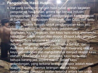    Pengolahan Hasil Hutan
       Hal yang berkaitan dengan hasil hutan adalah kegiatan
        pengolahan hasil hutan, antara lain berupa industri
        penggergajian kayu. Industri penggergajian kayu terdapat
        di Samarinda, Balikpapan, Pontianak, dan Cepu dan tentu
        puntuk (Jawa Tengah, untuk penggergajian kayu jati).
        Hasil dari industri ini berupa kayu gelondongan
        (log/bulat), kayu gergajian, dan kayu lapis untuk memenuhi
        kebutuhan dalam negeri dan ekspor. Ekspor kayu gergajian
        dan kayu lapis terutama kenegara
        Jepang, Hongkong, Singapura, Amerika Serikat, dan
        Australia. Mulai Tahun 1985 pemerintah melarang ekspor
        kayu gelondongan dan mengubahnya menjadi ekspor kayu
        olahan, yaitu berupa kayu gergajian, kayu lapis, atau
        berupa barang jadi seperti mebel. Selain kayu
        gelondongan, yang terkena larangan ekspor adalah rotan
        asalan. Tujuan adannya larangan ekspor kayu
        gelondongan dan rotan asalan tersebut antara lain untuk
 