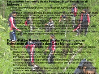    Faktor-faktor Pendorong Usaha Pengembangan Kehutanan di
    Indonesia
       Faktor-faktor Pendorong Usaha Pengembangan Kehutanan di Indonesia di
        antaranya :
         Wilayah Indonesia berada di daerah beriklim tropis dengan curah hujan tinggi
          sepanjang tahun, sehingga Indonesia tidak pernah mengalami musim gugur
          seperti negara-negara beriklim subtropis dan sedang.
         Keadaan tanah di Indonesia sangat subur sehingga sangat baik bagi
          tumbuhnya berbagai jenis pohon dan tumbuh-tumbuhan lainnya.
         Tersedianya sumber daya hutan berpotensi dan belum termanfaatkan, yang
          secara geografis tersebar luas di sebagian besar wilayah Indonesia.
         Adanaya permintaan pasar terhadap hasil hutan indonesia, baik pasar dalam
          maupun luar negeri yang cenderung meningkat.

   Faktor-Faktor Penghambat Usaha Pengembangan
    Kehutanan di Indonesia dan Cara Mengatasinya
       Berbagai kendala yang dihadapi dalam pengembangan bidang kehutanan sebagai
        berikut :
         Berkurangnya areal hutan karena pertumbuhan jumlah penduduk yang
          tinggi. Hutan ditebang dan dijadikan kawasan permukiman
          penduduk, pertanian, dan perkebunan.
         Masih terdapat sistem pertanian ladang berpindah, terutama diluar Jawa.
         Terjadinya kebakaran hutan yang disebabkan oleh pihak-pihak yang tidak
          bertanggung jawab.
         Terjadinya penebangan liar dan pencurian kayu di hutan yang dapat merusak
          hutan dan keanekaragaman hayati.
 
