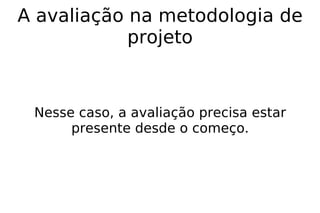A avaliação na metodologia de projeto Nesse caso, a avaliação precisa estar presente desde o começo.