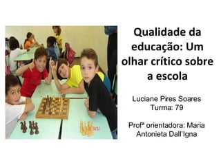 Qualidade da educação: Um olhar crítico sobre a escola Luciane Pires Soares Turma: 79 Profª orientadora:  Maria Antonieta Dall’Igna 