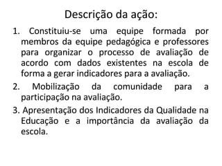Descrição da ação: 1. Constituiu-se uma equipe formada por membros da equipe pedagógica e professores para organizar o processo de avaliação de acordo com dados existentes na escola de forma a gerar indicadores para a avaliação. 2. Mobilização da comunidade para a participação na avaliação.  3. Apresentação dos Indicadores da Qualidade na Educação e a importância da avaliação da escola. 