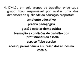 4. Divisão em seis grupos de trabalho, onde cada grupo ficou responsável por avaliar uma das dimensões da qualidade da educação propostas: ambiente educativo prática pedagógica gestão escolar democrática formação e condições de trabalho dos profissionais da escola espaço físico escolar acesso, permanência e sucesso dos alunos na escola.   