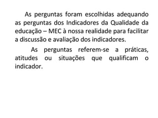 As perguntas foram escolhidas adequando as perguntas dos Indicadores da Qualidade da educação – MEC à nossa realidade para facilitar a discussão e avaliação dos indicadores.   As perguntas referem-se a práticas, atitudes ou situações que qualificam o indicador.  