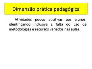 Atividades pouco atrativas aos alunos, identificando inclusive a falta do uso de metodologias e recursos variados nas aulas. Dimensão prática pedagógica 