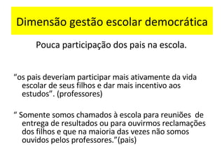 Dimensão gestão escolar democrática Pouca participação dos pais na escola.  “ os pais deveriam participar mais ativamente da vida escolar de seus filhos e dar mais incentivo aos estudos”. (professores) “  Somente somos chamados à escola para reuniões  de entrega de resultados ou para ouvirmos reclamações dos filhos e que na maioria das vezes não somos ouvidos pelos professores.”(pais) . 