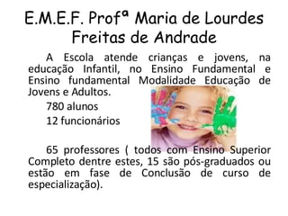 E.M.E.F. Profª Maria de Lourdes Freitas de Andrade A Escola atende crianças e jovens, na educação Infantil, no Ensino Fundamental e Ensino fundamental Modalidade Educação de Jovens e Adultos. 780 alunos 12 funcionários  65 professores ( todos com Ensino Superior Completo dentre estes, 15 são pós-graduados ou estão em fase de Conclusão de curso de especialização).  