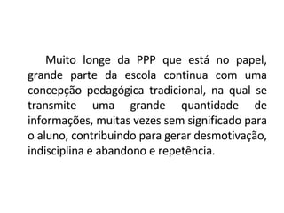 Muito longe da PPP que está no papel, grande parte da escola continua com uma concepção pedagógica tradicional, na qual se transmite uma grande quantidade de informações, muitas vezes sem significado para o aluno, contribuindo para gerar desmotivação, indisciplina e abandono e repetência.  