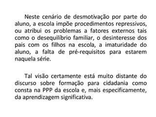 Neste cenário de desmotivação por parte do aluno, a escola impõe procedimentos repressivos, ou atribui os problemas a fatores externos tais como o desequilíbrio familiar, o desinteresse dos pais com os filhos na escola, a imaturidade do aluno, a falta de pré-requisitos para estarem naquela série. Tal visão certamente está muito distante do discurso sobre formação para cidadania como consta na PPP da escola e, mais especificamente, da aprendizagem significativa. 