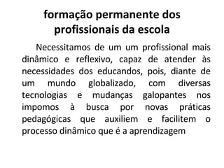 formação permanente dos profissionais da escola Necessitamos de um um profissional mais dinâmico e reflexivo, capaz de atender às necessidades dos educandos, pois, diante de um mundo globalizado, com diversas tecnologias e mudanças galopantes nos impomos à busca por novas práticas pedagógicas que auxiliem e facilitem o processo dinâmico que é a aprendizagem 