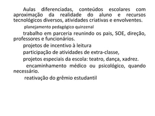 Aulas diferenciadas, conteúdos escolares com aproximação da realidade do aluno e recursos tecnológicos diversos, atividades criativas e envolventes.   planejamento pedagógico quinzenal trabalho em parceria reunindo os pais, SOE, direção, professores e funcionários. projetos de incentivo à leitura participação de atividades de extra-classe, projetos especiais da escola: teatro, dança, xadrez.   encaminhamento médico ou psicológico, quando necessário.   reativação do grêmio estudantil 