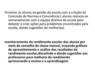 Envolver os alunos na gestão da escola com a criação da Comissão de Normas e Convivência ( alunos reúnem-se semanalmente com a equipe diretiva da escola para debater e criar ações para problemas encontrados pela escola, dando sugestões de melhorias). monitoramento do rendimento escolar dos alunos por meio do conselho de classe mensal, traçando gráficos de aproveitamento e análise dos resultados do rendimento escolar,discutindo e dando sugestões aos professores para melhoria do rendimento aprimorando o ensino e a aprendizagem. 