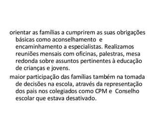 orientar as famílias a cumprirem as suas obrigações básicas como aconselhamento  e encaminhamento a especialistas. Realizamos reuniões mensais com oficinas, palestras, mesa redonda sobre assuntos pertinentes à educação de crianças e jovens.  maior participação das famílias também na tomada de decisões na escola, através da representação dos pais nos colegiados como CPM e  Conselho escolar que estava desativado.  