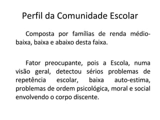 Perfil da Comunidade Escolar Composta por famílias de renda médio-baixa, baixa e abaixo desta faixa.  Fator preocupante, pois a Escola, numa visão geral, detectou sérios problemas de repetência escolar, baixa auto-estima, problemas de ordem psicológica, moral e social envolvendo o corpo discente. 