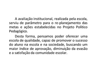 A avaliação institucional, realizada pela escola, serviu de parâmetro para o re-planejamento das metas e ações estabelecidas no Projeto Político Pedagógico.  Desta forma, pensamos poder oferecer uma escola de qualidade, capaz de promover o sucesso do aluno na escola e na sociedade, buscando um maior índice de aprovação, diminuição da evasão e a satisfação da comunidade escolar. 