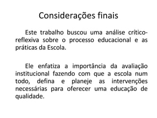 Considerações finais Este trabalho buscou uma análise crítico-reflexiva sobre o processo educacional e as práticas da Escola. Ele enfatiza a importância da avaliação institucional fazendo com que a escola num todo, defina e planeje as intervenções necessárias para oferecer uma educação de qualidade. 