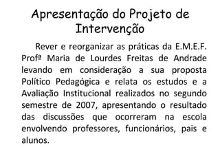 Apresentação do Projeto de Intervenção Rever e reorganizar as práticas da E.M.E.F. Profª Maria de Lourdes Freitas de Andrade levando em consideração a sua proposta Político Pedagógica e relata os estudos e a Avaliação Institucional realizados no segundo semestre de 2007, apresentando o resultado das discussões que ocorreram na escola envolvendo professores, funcionários, pais e alunos. 