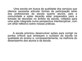   Uma escola em busca da qualidade dos serviços que oferece necessita articular formas de participação tanto dos profissionais da escola quanto alunos, pais e comunidade e estes deverão estar preparados para a tomada de decisões no âmbito da escola, voltados para uma ação integrada numa perspectiva interdisciplinar, com um olhar reflexivo sobre nossas práticas. A escola priorizou desenvolver ações para corrigir os pontos críticos que ameaçam o sucesso da escola na qualidade do ensino e, conseqüentemente, na melhoria do desempenho dos alunos e da escola. 