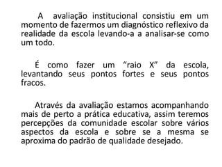 A  avaliação institucional consistiu em um momento de fazermos um diagnóstico reflexivo da realidade da escola levando-a a analisar-se como um todo.  É como fazer um “raio X” da escola, levantando seus pontos fortes e seus pontos fracos. Através da avaliação estamos acompanhando mais de perto a prática educativa, assim teremos percepções da comunidade escolar sobre vários aspectos da escola e sobre se a mesma se aproxima do padrão de qualidade desejado. 