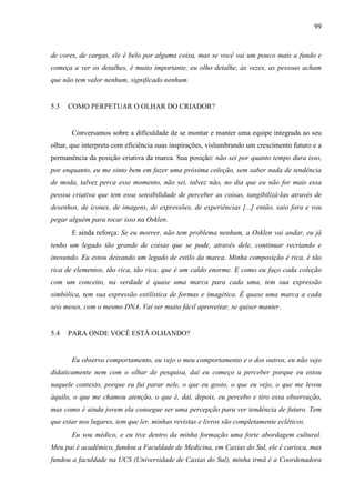 99
de cores, de cargas, ele é belo por alguma coisa, mas se você vai um pouco mais a fundo e
começa a ver os detalhes, é muito importante, eu olho detalhe, às vezes, as pessoas acham
que não tem valor nenhum, significado nenhum.
5.3 COMO PERPETUAR O OLHAR DO CRIADOR?
Conversamos sobre a dificuldade de se montar e manter uma equipe integrada ao seu
olhar, que interpreta com eficiência suas inspirações, vislumbrando um crescimento futuro e a
permanência da posição criativa da marca. Sua posição: não sei por quanto tempo dura isso,
por enquanto, eu me sinto bem em fazer uma próxima coleção, sem saber nada de tendência
de moda, talvez perca esse momento, não sei, talvez não, no dia que eu não for mais essa
pessoa criativa que tem essa sensibilidade de perceber as coisas, tangibilizá-las através de
desenhos, de ícones, de imagens, de expressões, de experiências [...] então, saio fora e vou
pegar alguém para tocar isso na Osklen.
E ainda reforça: Se eu morrer, não tem problema nenhum, a Osklen vai andar, eu já
tenho um legado tão grande de coisas que se pode, através dele, continuar recriando e
inovando. Eu estou deixando um legado de estilo da marca. Minha composição é rica, é tão
rica de elementos, tão rica, tão rica, que é um caldo enorme. E como eu faço cada coleção
com um conceito, na verdade é quase uma marca para cada uma, tem sua expressão
simbólica, tem sua expressão estilística de formas e imagética. É quase uma marca a cada
seis meses, com o mesmo DNA. Vai ser muito fácil aproveitar, se quiser manter.
5.4 PARA ONDE VOCÊ ESTÁ OLHANDO?
Eu observo comportamento, eu vejo o meu comportamento e o dos outros, eu não vejo
didaticamente nem com o olhar de pesquisa, daí eu começo a perceber porque eu estou
naquele contexto, porque eu fui parar nele, o que eu gosto, o que eu vejo, o que me levou
àquilo, o que me chamou atenção, o que é, daí, depois, eu percebo e tiro essa observação,
mas como é ainda jovem ela consegue ser uma percepção para ver tendência de futuro. Tem
que estar nos lugares, tem que ler, minhas revistas e livros são completamente ecléticos.
Eu sou médico, e eu tive dentro da minha formação uma forte abordagem cultural.
Meu pai é acadêmico, fundou a Faculdade de Medicina, em Caxias do Sul, ele é carioca, mas
fundou a faculdade na UCS (Universidade de Caxias do Sul), minha irmã é a Coordenadora
 