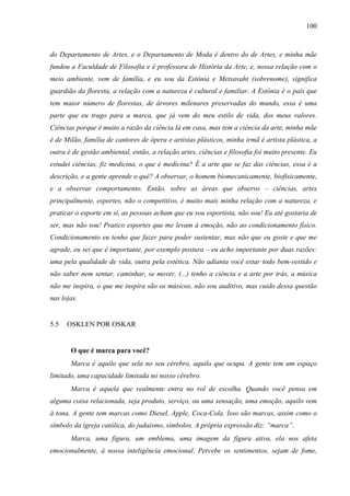 100
do Departamento de Artes, e o Departamento de Moda é dentro do de Artes, e minha mãe
fundou a Faculdade de Filosofia e é professora de História da Arte, e, nossa relação com o
meio ambiente, vem de família, e eu sou da Estônia e Metsavaht (sobrenome), significa
guardião da floresta, a relação com a natureza é cultural e familiar. A Estônia é o país que
tem maior número de florestas, de árvores milenares preservadas do mundo, essa é uma
parte que eu trago para a marca, que já vem do meu estilo de vida, dos meus valores.
Ciências porque é muito a razão da ciência lá em casa, mas tem a ciência da arte, minha mãe
é de Milão, família de cantores de ópera e artistas plásticos, minha irmã é artista plástica, a
outra é de gestão ambiental, então, a relação artes, ciências e filosofia foi muito presente. Eu
estudei ciências, fiz medicina, o que é medicina? É a arte que se faz das ciências, essa é a
descrição, e a gente aprende o quê? A observar, o homem biomecanicamente, biofisicamente,
e a observar comportamento. Então, sobre as áreas que observo – ciências, artes
principalmente, esportes, não o competitivo, é muito mais minha relação com a natureza, e
praticar o esporte em si, as pessoas acham que eu sou esportista, não sou! Eu até gostaria de
ser, mas não sou! Pratico esportes que me levam à emoção, não ao condicionamento físico.
Condicionamento eu tenho que fazer para poder sustentar, mas não que eu goste e que me
agrade, eu sei que é importante, por exemplo postura – eu acho importante por duas razões:
uma pela qualidade de vida, outra pela estética. Não adianta você estar todo bem-vestido e
não saber nem sentar, caminhar, se mover, (...) tenho a ciência e a arte por trás, a música
não me inspira, o que me inspira são os músicos, não sou auditivo, mas cuido dessa questão
nas lojas.
5.5 OSKLEN POR OSKAR
O que é marca para você?
Marca é aquilo que sela no seu cérebro, aquilo que ocupa. A gente tem um espaço
limitado, uma capacidade limitada no nosso cérebro.
Marca é aquela que realmente entra no rol de escolha. Quando você pensa em
alguma coisa relacionada, seja produto, serviço, ou uma sensação, uma emoção, aquilo vem
à tona. A gente tem marcas como Diesel, Apple, Coca-Cola. Isso são marcas, assim como o
símbolo da igreja católica, do judaísmo, símbolos. A própria expressão diz: “marca”.
Marca, uma figura, um emblema, uma imagem da figura ativa, ela nos afeta
emocionalmente, à nossa inteligência emocional. Percebe os sentimentos, sejam de fome,
 