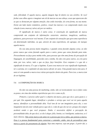 101
sede, felicidade. E aquela marca, aquela imagem liga lá dentro no seu cérebro. Se você
fechar seus olhos agora e imaginar um rol de marcas na sua cabeça, essas que aparecem são
as que se destacam por alguma emoção, elas estão inseridas, de certa forma, na sua mente.
Existe um lado muito romântico, poético, visual (na marca) e eu compreendo muito essa
relação (com a marca), talvez até por ser médico.
O significado de marca é outra coisa. A construção do significado de marca
compreende um conjunto de informações sensoriais, emotivas, imagéticas, auditivas,
palatares, para provocar você mesmo. É um conjunto de sensações que gera uma experiência
em determinado indivíduo, ou que, através de uma experiência, ele agregue, ele marque
aquela marca.
Eu sou uma pessoa muito imagética, e quando estou fazendo alguma coisa, eu não
penso nunca que estou fazendo aquilo para o outro, penso que estou fazendo para mim.
Provavelmente eu faço para minha tribo, para pessoas que têm uma forma de percepção de
linguagem, de sensibilidade, parecida com a minha. Eu não crio para outros, eu crio para
mim, por isso, talvez, tudo o que eu faço, faço bem-feito. Esse conjunto é o que dá o
significado de marca. É o que a legitima. E para essa marca ter esse significado legitimado,
ter o carisma, ter o esplendor de uma marca oficial, ter aura. Uma grande marca tem aura. E
aura só vem quando a marca toca várias percepções dentro da gente. Para isso, a marca tem
de ser legítima.
5.6 A COMPOSIÇÃO DA MARCA
Eu não sou uma pessoa de marketing, então, não sei tecnicamente vou te falar como
eu penso, em cima das minhas experiências que vivi e como eu fiz.
Primeiro, é preciso saber qual é o objetivo da marca, para que ela é, para quem é, e
por quê. Em segundo lugar, identificar o produto e serviço que você vai ter para aquela
marca, identificar a personalidade dela. Você tem de ter um imaginário para ela, e esse
imaginário tem de estar voltado para o que ela é, e não do que ela vai ser, porque ela sempre
acabará sendo o que você propuser. Então, é necessário definir a percepção da
personalidade dela, do que ela é, se ela é alegre, feliz, bonita, se é inteligente, audaciosa, se é
mais clássica. Não existe marca sem antes ter a pessoa que teve a ideia, que pensou a marca.
Essa é a pessoa fundamental para conversar e entender, então, tem de personificar uma
marca a partir do pensamento de alguém. Seja uma empresa, seja um grupo. A partir daí, a
 