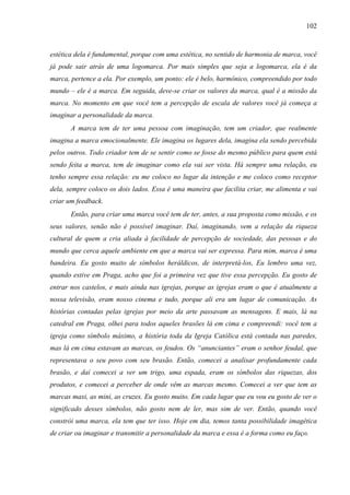 102
estética dela é fundamental, porque com uma estética, no sentido de harmonia de marca, você
já pode sair atrás de uma logomarca. Por mais simples que seja a logomarca, ela é da
marca, pertence a ela. Por exemplo, um ponto: ele é belo, harmônico, compreendido por todo
mundo – ele é a marca. Em seguida, deve-se criar os valores da marca, qual é a missão da
marca. No momento em que você tem a percepção de escala de valores você já começa a
imaginar a personalidade da marca.
A marca tem de ter uma pessoa com imaginação, tem um criador, que realmente
imagina a marca emocionalmente. Ele imagina os lugares dela, imagina ela sendo percebida
pelos outros. Todo criador tem de se sentir como se fosse do mesmo público para quem está
sendo feita a marca, tem de imaginar como ela vai ser vista. Há sempre uma relação, eu
tenho sempre essa relação: eu me coloco no lugar da intenção e me coloco como receptor
dela, sempre coloco os dois lados. Essa é uma maneira que facilita criar, me alimenta e vai
criar um feedback.
Então, para criar uma marca você tem de ter, antes, a sua proposta como missão, e os
seus valores, senão não é possível imaginar. Daí, imaginando, vem a relação da riqueza
cultural de quem a cria aliada à facilidade de percepção de sociedade, das pessoas e do
mundo que cerca aquele ambiente em que a marca vai ser expressa. Para mim, marca é uma
bandeira. Eu gosto muito de símbolos heráldicos, de interpretá-los, Eu lembro uma vez,
quando estive em Praga, acho que foi a primeira vez que tive essa percepção. Eu gosto de
entrar nos castelos, e mais ainda nas igrejas, porque as igrejas eram o que é atualmente a
nossa televisão, eram nosso cinema e tudo, porque ali era um lugar de comunicação. As
histórias contadas pelas igrejas por meio da arte passavam as mensagens. E mais, lá na
catedral em Praga, olhei para todos aqueles brasões lá em cima e compreendi: você tem a
igreja como símbolo máximo, a história toda da Igreja Católica está contada nas paredes,
mas lá em cima estavam as marcas, os feudos. Os “anunciantes” eram o senhor feudal, que
representava o seu povo com seu brasão. Então, comecei a analisar profundamente cada
brasão, e daí comecei a ver um trigo, uma espada, eram os símbolos das riquezas, dos
produtos, e comecei a perceber de onde vêm as marcas mesmo. Comecei a ver que tem as
marcas maxi, as mini, as cruzes. Eu gosto muito. Em cada lugar que eu vou eu gosto de ver o
significado desses símbolos, não gosto nem de ler, mas sim de ver. Então, quando você
constrói uma marca, ela tem que ter isso. Hoje em dia, temos tanta possibilidade imagética
de criar ou imaginar e transmitir a personalidade da marca e essa é a forma como eu faço.
 