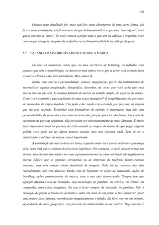 103
Quanto mais detalhado for, mais sutil for, mais abrangente de uma certa forma, ela
ficará mais consistente, ela ficará mais do que bidimensional, e as pessoas “enxergam”, você
quase enxerga a “aura”. Se você começa a pegar tudo o que tem na cabeça, e organiza, você
cria um personagem, eu gosto de trabalhar na tridimensionalidade na cabeça da gente.
5.7 FALANDO MAIS OBJETIVAMENTE SOBRE A MARCA...
Eu não sei metodizar, tanto que, no meu escritório de branding, eu trabalho com
pessoas que têm a metodologia, eu descrevo uma marca nova que a gente está criando para
os outros clientes e daí eles metodizam. Mas vamos lá.
Então, uma marca é personalidade, valores, imaginação, partir daí instrumentos de
materializar aquela imaginação: fotografias, desenhos, as cores que você acha que essa
marca tem ou não tem. E estamos falando de marca no sentido amplo, do espírito da marca.
Como você constrói a personalidade de uma coisa intangível? É tangibilizando ela por meio
de momentos de expressividade. Ela pode estar sendo representada por pessoas, as roupas
que ela está vestindo. Trabalhar com formadores de opinião é importante, mas não com
personalidades de mercado, essa coisa de televisão, porque que eles são falsos. Você tem de
encontrar as pessoas legítimas, não precisam ser necessariamente as mais famosas. É muito
mais importante você ter pessoas da tribo usando as roupas da marca do que pegar alguém
global, você pode até ter algum famoso usando, mas não legitima nada. Tem de ter o
embaixador o advisor da marca, isso é importante.
A construção da marca deve ser lenta, e quanto mais você quiser acelerar a presença
dela, mais terá que se utilizar de processos legítimos. Por exemplo, se você vai patrocinar um
evento, mas ele não tem nada a ver com a proposta da marca, essa atividade não legitimará a
marca. Lógico que as grandes cervejarias ou as empresas de telefonia fazem eventos
enormes, mas nem sempre criam identidade de imagem. Pode até ter sucesso, mas não
retroalimenta, não tem alicerce. Então, tem de legitimar as ações de patrocínio, ações de
branding, ações promocionais da marca, com o que está acontecendo. Sempre tem que
agregar alguma coisa de inovação, seja tecnologia no produto, no serviço, em termos da
campanha, uma coisa imagética. Eu sou a favor sempre da inovação no produto. Não é
inovação de pintar a bunda de vermelho e subir em cima de um poste, é fácil aparecer, fazer
uma marca ficar famosa, reconhecida imageticamente e falada. Eu faço isso em um minuto,
dependendo da área geográfica, vou precisar de lambe-lambe ou de satélite. Hoje em dia, é
 