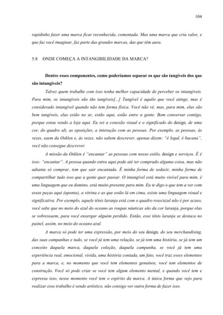 104
rapidinho fazer uma marca ficar reconhecida, comentada. Mas uma marca que cria valor, e
que faz você imaginar, faz parte das grandes marcas, das que têm aura.
5.8 ONDE COMEÇA A INTANGIBILIDADE DA MARCA?
Dentre esses componentes, como poderíamos separar os que são tangíveis dos que
são intangíveis?
Talvez quem trabalhe com isso tenha melhor capacidade de perceber os intangíveis.
Para mim, os intangíveis são tão tangíveis[...] Tangível é aquilo que você atinge, mas é
considerado intangível quando não tem forma física. Você não vê, mas, para mim, elas são
bem tangíveis, elas estão no ar, estão aqui, estão entre a gente. Bom conversar contigo,
porque estou vendo a loja aqui. Eu sei a conexão visual e o significado do design, de uma
cor, do quadro ali, as oposições, a interação com as pessoas. Por exemplo, as pessoas, às
vezes, saem da Osklen e, às vezes, não sabem descrever, apenas dizem: “é legal, é bacana”,
você não consegue descrever.
A missão da Osklen é “encantar” as pessoas com nosso estilo, design e serviços. É é
isso: “encantar”. A pessoa quando entra aqui pode até ter comprado alguma coisa, mas não
adianta só comprar, tem que sair encantada. É minha forma de seduzir, minha forma de
compartilhar tudo isso que a gente quer passar. O intangível está muito visível para mim, é
uma linguagem que eu domino, está muito presente para mim. Eu te digo o que tem a ver com
essas peças aqui (aponta), a vitrina e as que estão lá em cima, existe uma linguagem visual e
significativa. Por exemplo, aquele tênis laranja está com o quadro roxo/azul não é por acaso,
você sabe que no meio do azul do oceano as roupas náuticas são da cor laranja, porque elas
se sobressaem, para você enxergar alguém perdido. Então, esse tênis laranja se destaca no
painel, assim, no meio do oceano azul.
A marca só pode ter uma expressão, por meio do seu design, do seu merchandising,
das suas campanhas e tudo, se você já tem uma relação, se já tem uma história, se já tem um
conceito daquela marca, daquela coleção, daquela campanha, se você já tem uma
experiência real, emocional, vivida, uma história contada, um fato, você traz esses elementos
para a marca, e, no momento que você tem elementos genuínos, você tem elementos de
construção. Você só pode criar se você tem algum elemento mental, e quando você tem e
expressa isso, nesse momento você tem o espírito da marca. A única forma que vejo para
realizar esse trabalho é sendo artístico, não consigo ver outra forma de fazer isso.
 