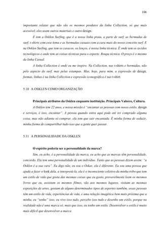 106
importante relatar que não são os mesmos produtos da linha Collection, só que mais
acessível, eles usam outros materiais e outro design.
E tem a Osklen Surfing, que é a nossa linha praia, a parte de surf, as bermudas de
surf, t-shirts com esse tema e as bermudas casuais com a cara mais do nosso conceito surf. E
na Osklen Surfing, que tem os casacos, os lenços, é nossa linha técnica. É onde tem os tecidos
tecnológicos e onde tem as coisas técnicas para o esporte. Roupa técnica. O preço é o mesmo
da linha Casual.
A linha Collection é onde eu me inspiro. Na Collection, nas t-shirts e bermudas, não
pelo aspecto do surf, mas pelas estampas. Mas, hoje, para mim, a expressão de design,
formas, linhas é na linha Collection e expressão iconográfica é nas t-shirt.
5.10 A OSKLEN COMO ORGANIZAÇÃO
Principais atributos da Osklen enquanto instituição. Principais Valores, Cultura.
A Osklen tem 22 anos, e nossa missão é “encantar as pessoas com nosso estilo, design
e serviços, é isso, encantar”. A pessoa quando entra aqui pode até ter comprado alguma
coisa, mas não adianta só comprar, ela tem que sair encantada. É minha forma de seduzir,
minha forma de compartilhar tudo isso que a gente quer passar.
5.11 A PERSONALIDADE DA OSKLEN
O espírito poderia ser a personalidade da marca?
Sim, eu acho, é a personalidade da marca, eu acho que as marcas têm personalidade,
concordo. Ela tem uma personalidade de um indivíduo. Tanto que as pessoas dizem assim: “a
Osklen é a sua cara”. Eu digo não, eu sou o Oskar, ela é diferente. Eu sou uma pessoa que
ajuda a fazer o look dela, a interpretá-la, ela é o inconsciente coletivo da minha tribo que tem
um estilo de vida que gosta das mesmas coisas que eu gosto, provavelmente leem os mesmos
livros que eu, assistam os mesmos filmes, vão aos mesmos lugares, visitam as mesmas
exposições de artes, gostam de alguns determinados tipos de esportes também, essas pessoas
têm um estilo de vida, experiências de vida, e uma relação imagética bem mais próxima que a
minha, eu “tenho” isso, eu vivo isso tudo, percebo isso tudo e desenho um estilo, porque na
realidade não é uma marca só, mais que isso, eu tenho um estilo. Desenvolver o estilo é muito
mais difícil que desenvolver a marca
 