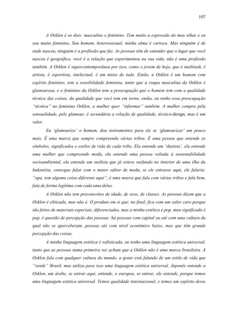 107
A Osklen é os dois: masculino e feminino. Tem muito a expressão do meu olhar e eu
sou muito feminino. Sou homem, heterossexual, minha alma é carioca. Mas ninguém é de
onde nasceu, ninguém é a profissão que faz. As pessoas têm de entender que o lugar que você
nasceu é geográfico, você é a relação que experimentou na sua vida, não é uma profissão
também. A Osklen é supercontemporânea por isso, como o jovem de hoje, que é multitask, é
artista, é esportista, intelectual, é um misto de tudo. Então, a Osklen é um homem com
espírito feminino, tem a sensibilidade feminina, tanto que a roupa masculina da Osklen é
glamourosa, e o feminino da Osklen tem a preocupação que o homem tem com a qualidade
técnica das coisas, da qualidade que você tem em torno, então, eu tenho essa preocupação
“técnica” no feminino Osklen, a mulher quer “informar” também. A mulher compra pela
sensualidade, pelo glamour, é secundária a relação de qualidade, técnico-design, mas é um
valor.
Eu ‘glamourizo’ o homem, dou instrumentos para ele se ‘glamourizar’ um pouco
mais. É uma marca que sempre compreende várias tribos. É uma pessoa que entende os
símbolos, significados e estilos de vida de cada tribo. Ela entende um ‘skatista’, ela entende
uma mulher que compreende moda, ela entende uma pessoa voltada à sustentabilidade
socioambiental, ela entende um surfista que já esteve surfando no interior de uma ilha da
Indonésia, consegue falar com o maior editor de moda, se ele entrasse aqui, ele falaria:
“opa, tem alguma coisa diferente aqui”, é uma marca que fala com várias tribos e fala bem,
fala de forma legítima com cada uma delas.
A Osklen não tem preconceitos de idade, de sexo, de classes. As pessoas dizem que a
Osklen é elitizada, mas não é. O produto em si que, no final, fica com um valor caro porque
são feitos de materiais especiais, diferenciados, mas a minha estética é pop, meu significado é
pop, é questão de percepção das pessoas: há pessoas com capital ou até com uma cultura da
qual não se aperceberam, pessoas até com nível econômico baixo, mas que têm grande
percepção das coisas.
A minha linguagem estética é sofisticada, eu tenho uma linguagem estética universal,
tanto que as pessoas numa primeira vez acham que a Osklen não é uma marca brasileira. A
Osklen fala com qualquer cultura do mundo, a gente está falando de um estilo de vida que
“vende” Brasil, mas utiliza para isso uma linguagem estética universal. Japonês entende a
Osklen, um árabe, se entrar aqui, entende, o europeu, se entrar, ele entende, porque temos
uma linguagem estética universal. Temos qualidade internacional, e temos um espírito desse
 