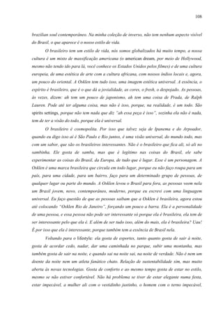 108
brazilian soul contemporâneo. Na minha coleção de inverso, não tem nenhum aspecto visível
do Brasil, o que aparece é o nosso estilo de vida.
O brasileiro tem um estilo de vida, nós somos globalizados há muito tempo, a nossa
cultura é um misto de massificação americana (o american dream, por meio de Hollywood,
mesmo não tendo ido para lá, você conhece os Estados Unidos pelos filmes) e de uma cultura
europeia, de uma estética de arte com a cultura africana, com nossos índios locais e, agora,
um pouco do oriental. A Osklen tem tudo isso, uma imagem estética universal. A essência, o
espírito é brasileiro, que é o que dá a jovialidade, as cores, o fresh, o despojado. As pessoas,
às vezes, dizem: ah tem um pouco de japonismo, ah tem uma coisa de Prada, de Ralph
Lauren. Pode até ter alguma coisa, mas não é isso, porque, na realidade, é um todo. São
spirits settings, porque não tem nada que diz ”ah essa peça é isso”, sozinha ela não é nada,
tem de ter a visão do todo, porque ela é universal.
O brasileiro é cosmopolita. Por isso que talvez seja de Ipanema e do Arpoador,
quando eu digo isso aí é São Paulo e Rio juntos, é uma visão universal, do mundo todo, mas
com um sabor, que são os brasileiros interessantes. Não é o brasileiro que fica ali, só ali no
sambinha. Ele gosta de samba, mas que é legítimo nas coisas do Brasil, ele sabe
experimentar as coisas do Brasil, da Europa, de tudo que é lugar. Esse é um personagem. A
Osklen é uma marca brasileira que circula em todo lugar, porque eu não faço roupa para um
país, para uma cidade, para um bairro, faço para um determinado grupo de pessoas, de
qualquer lugar ou parte do mundo. A Osklen levou o Brasil para fora, as pessoas veem nela
um Brasil jovem, novo, contemporâneo, moderno, porque eu escrevi com uma linguagem
universal. Eu faço questão de que as pessoas saibam que a Osklen é brasileira, agora estou
até colocando “Osklen Rio de Janeiro”, forçando um pouco a barra. Ela é a personalidade
de uma pessoa, e essa pessoa não pode ser interessante só porque ela é brasileira, ela tem de
ser interessante pelo que ela é. E além de ser tudo isso, além do mais, ela é brasileira? Uau!
É por isso que ela é interessante, porque também tem a essência de Brasil nela.
Voltando para o lifestyle: ela gosta de esportes, tanto quanto gosta de sair à noite,
gosta de acordar cedo, nadar, dar uma caminhada no parque, subir uma montanha, mas
também gosta de sair na noite, e quando sai na noite sai, na noite de verdade. Não é nem um
doente da noite nem um atleta fanático chato. Relação de sustentabilidade sim, mas muito
aberta às novas tecnologias. Gosta de conforto e ao mesmo tempo gosta de estar no estilo,
mesmo se não estiver confortável. Não há problema se tiver de estar elegante numa festa,
estar impecável, a mulher ali com o vestidinho justinho, o homem com o terno impecável,
 