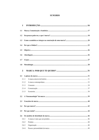 SUMÁRIO
1 INTRODUÇÃO ..............................................................................................16
1.1 Marca, Comunicação e Semiótica .............................................................................................. 17
1.2 Em poucas palavras, o que é marca? ......................................................................................... 18
1.3 Como a semiótica se integra na construção de uma marca?.................................................... 20
1.4 Por que a Osklen?........................................................................................................................ 23
1.5 Objetivo ........................................................................................................................................ 26
1.6 Abordagem................................................................................................................................... 26
1.7 Corpus........................................................................................................................................... 27
1.8 Metodologia.................................................................................................................................. 28
2 MARCA: POR QUE TE QUERO? ..............................................................31
2.1 A gênese da marca ....................................................................................................................... 31
2.1.1 A marca através da história.................................................................................................. 31
2.1.2 A marca contemporânea....................................................................................................... 33
2.1.3 Consumo .............................................................................................................................. 34
2.1.4 Comunicação........................................................................................................................ 37
2.1.5 Economia ............................................................................................................................. 38
2.2 A “fenomenologia” da marca ..................................................................................................... 39
2.3 Conceitos de marca...................................................................................................................... 40
2.4 Por que marca?............................................................................................................................ 43
2.5 Por que moda? ............................................................................................................................. 44
2.6 Os modelos de identidade da marca........................................................................................... 46
2.6.1 A marca é mais que um produto........................................................................................... 46
2.6.2 Produto................................................................................................................................. 48
2.6.3 Organização ......................................................................................................................... 48
2.6.4 Pessoa: personalidade da marca........................................................................................... 49
 