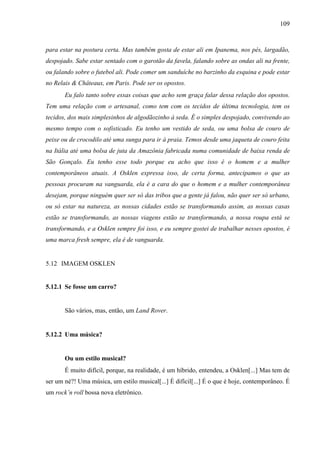 109
para estar na postura certa. Mas também gosta de estar ali em Ipanema, nos pés, largadão,
despojado. Sabe estar sentado com o garotão da favela, falando sobre as ondas ali na frente,
ou falando sobre o futebol ali. Pode comer um sanduíche no barzinho da esquina e pode estar
no Relais & Châteaux, em Paris. Pode ser os opostos.
Eu falo tanto sobre essas coisas que acho sem graça falar dessa relação dos opostos.
Tem uma relação com o artesanal, como tem com os tecidos de última tecnologia, tem os
tecidos, dos mais simplesinhos de algodãozinho à seda. É o simples despojado, convivendo ao
mesmo tempo com o sofisticado. Eu tenho um vestido de seda, ou uma bolsa de couro de
peixe ou de crocodilo até uma sunga para ir à praia. Temos desde uma jaqueta de couro feita
na Itália até uma bolsa de juta da Amazônia fabricada numa comunidade de baixa renda de
São Gonçalo. Eu tenho esse todo porque eu acho que isso é o homem e a mulher
contemporâneos atuais. A Osklen expressa isso, de certa forma, antecipamos o que as
pessoas procuram na vanguarda, ela é a cara do que o homem e a mulher contemporânea
desejam, porque ninguém quer ser só das tribos que a gente já falou, não quer ser só urbano,
ou só estar na natureza, as nossas cidades estão se transformando assim, as nossas casas
estão se transformando, as nossas viagens estão se transformando, a nossa roupa está se
transformando, e a Osklen sempre foi isso, e eu sempre gostei de trabalhar nesses opostos, é
uma marca fresh sempre, ela é de vanguarda.
5.12 IMAGEM OSKLEN
5.12.1 Se fosse um carro?
São vários, mas, então, um Land Rover.
5.12.2 Uma música?
Ou um estilo musical?
É muito difícil, porque, na realidade, é um híbrido, entendeu, a Osklen[...] Mas tem de
ser um né?! Uma música, um estilo musical[...] É difícil[...] É o que é hoje, contemporâneo. É
um rock’n roll bossa nova eletrônico.
 