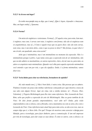 110
5.12.3 Se tivesse um lugar?
Eu tenho meu people way eu digo, que é uma[...]Que é Aspen, Arpoador e Amazonas.
Mas, um lugar então[...] Ipanema.
5.12.4 Forma?
Um misto de orgânicas e cartesianas. Formas[...] É aquela coisa, para mim, bem mar,
é orgânico, mas com, é curvas com retas, é orgânico com formas, não são só orgânicas nem
só arquitetônicas, mas é[...] Como é aquele troço que eu quero dizer, não são nem curvas,
nem retas, mas é um misto deles, como é que eu posso te dizer?! São formas, tu quer dizer é
um círculo, um quadrado, uma coisa assim?
Acho que é minimalista, mas é um minimalismo no momento da expressão. Não é o
minimalismo porque é pobre, é que tanta coisa que a expressão tem de ser minimalista, não
que eu não admire os maximalistas, as outras expressões, claro, ela tal, mas eu, para mim, eu
adoro os arquitetos mais minimalistas. Quando você olha para aquela expressão minimalista
você entende o que tem por trás, o que ela significa. Então, é a forma minimalista, vamos
dizer isso.
5.12.5 Teria ídolos para citar ou referências, formadores de opinião?
Ah, todo mundo tem [...] Não é bem ídolo, é outra coisa. São pessoas que eu admiro.
Podemos levantar um pouco das minhas referências começando por aqui (mostra a mesa da
sua sala com alguns livros). Aqui em cima, tem a minha mistura, né - Picasso, Dior,
Valentino[...] Pegaria Michelangelo para lhe citar como referência. Não, Leonardo da Vinci.
Bom, acho que prefiro a expressão de arte do Michelangelo. Mas eu gosto também do da
Vinci. Os dois foram grandes empreendedores, você sabe né?! Então, pela visão
empreendedora com a ciência, com a filosofia, com a matemática ou com as artes, fico com o
Leonardo da Vinci. Uma referência mais atual hoje para mim seria, eu não ecoo isso, mas eu
sempre digo que é, o Steve Jobs. Por quê? Porque ele mostrou como associar o design para
lifestyle, para a tecnologia, para fazer dinheiro, para a comunicação. E tem mil empresas
por trás de tecnologia, para dar corpo as suas ideias. É como os outros, com a ciência e as
 