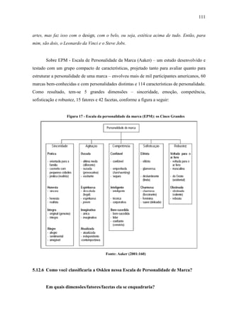 111
artes, mas faz isso com o design, com o belo, ou seja, estética acima de tudo. Então, para
mim, são dois, o Leonardo da Vinci e o Steve Jobs.
Sobre EPM - Escala de Personalidade da Marca (Aaker) – um estudo desenvolvido e
testado com um grupo compacto de características, projetado tanto para avaliar quanto para
estruturar a personalidade de uma marca – envolveu mais de mil participantes americanos, 60
marcas bem-conhecidas e com personalidades distintas e 114 características de personalidade.
Como resultado, tem-se 5 grandes dimensões – sinceridade, emoção, competência,
sofisticação e robustez, 15 fatores e 42 facetas, conforme a figura a seguir:
Figura 17 - Escala da personalidade da marca (EPM): os Cinco Grandes
Fonte: Aaker (2001:160)
5.12.6 Como você classificaria a Osklen nessa Escala de Personalidade de Marca?
Em quais dimensões/fatores/facetas ela se enquadraria?
 