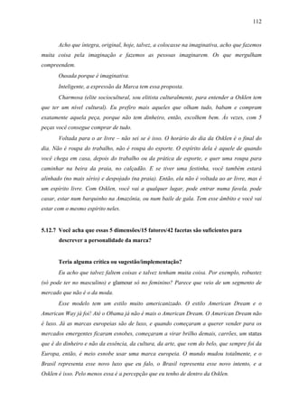112
Acho que íntegra, original, hoje, talvez, a colocasse na imaginativa, acho que fazemos
muita coisa pela imaginação e fazemos as pessoas imaginarem. Os que mergulham
compreendem.
Ousada porque é imaginativa.
Inteligente, a expressão da Marca tem essa proposta.
Charmosa (elite sociocultural, sou elitista culturalmente, para entender a Osklen tem
que ter um nível cultural). Eu prefiro mais aqueles que olham tudo, babam e compram
exatamente aquela peça, porque não tem dinheiro, então, escolhem bem. Às vezes, com 5
peças você consegue comprar de tudo.
Voltada para o ar livre – não sei se é isso. O horário do dia da Osklen é o final do
dia. Não é roupa do trabalho, não é roupa do esporte. O espírito dela é aquele de quando
você chega em casa, depois do trabalho ou da prática de esporte, e quer uma roupa para
caminhar na beira da praia, no calçadão. E se tiver uma festinha, você também estará
alinhado (no mais sério) e despojado (na praia). Então, ela não é voltada ao ar livre, mas é
um espírito livre. Com Osklen, você vai a qualquer lugar, pode entrar numa favela, pode
casar, estar num barquinho na Amazônia, ou num baile de gala. Tem esse âmbito e você vai
estar com o mesmo espírito neles.
5.12.7 Você acha que essas 5 dimensões/15 fatores/42 facetas são suficientes para
descrever a personalidade da marca?
Teria alguma crítica ou sugestão/implementação?
Eu acho que talvez faltem coisas e talvez tenham muita coisa. Por exemplo, robustez
(só pode ter no masculino) e glamour só no feminino? Parece que veio de um segmento de
mercado que não é o da moda.
Esse modelo tem um estilo muito americanizado. O estilo American Dream e o
American Way já foi! Até o Obama já não é mais o American Dream. O American Dream não
é luxo. Já as marcas europeias são de luxo, e quando começaram a querer vender para os
mercados emergentes ficaram esnobes, começaram a virar brilho demais, carrões, um status
que é do dinheiro e não da essência, da cultura, da arte, que vem do belo, que sempre foi da
Europa, então, é meio esnobe usar uma marca europeia. O mundo mudou totalmente, e o
Brasil representa esse novo luxo que eu falo, o Brasil representa esse novo intento, e a
Osklen é isso. Pelo menos essa é a percepção que eu tenho de dentro da Osklen.
 