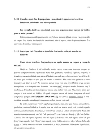 113
5.12.8 Quando a gente fala de proposta de valor, vêm três questões: os benefícios
funcionais, emocionais e de autoexpressão
Por exemplo, dentro do emocional, o quê que as pessoas mais buscam na Osklen
para se autoexpressar?
Existe uma comunhão quase assim, você vê que a roupa fala da pessoa e a pessoa fala
da roupa. Está dentro dos benefícios emocionais, mas é aquela coisa de pertencimento. É a
expressão do estilo, é o intangível.
5.12.9 Quero que você fale sobre os benefícios funcionais, assim, de uma forma
reduzida.
Quais são os benefícios funcionais que eu ganho quando eu compro a roupa da
Osklen?
Conforto. Conforto é até utilizado, muitas vezes, como uma desculpa porque as
pessoas compram mesmo é pelo belo. Para mim. primeiro, é estética; segundo, conforto; e
terceiro, a sustentabilidade, mas assim 1% dentro de cada um, o forte mesmo é a estética. Se
eu tiver que escolher o qual que eu vendo, é estética. Mas acho que primeiro é esse
intangível, de dizer ‘é cool’. No momento que eu estou com uma peça Osklen, se eu sou um
molequinho, e eu comprei uma bermuda, ‘eu estou cool’, porque a minha bermuda surf é
moderna, é de moda e tem tecnologia. Se eu sou uma mulher com seus 40 e poucos anos, que
compra o seu vestido na Osklen, ela pode comprar outros, de outros designers, ela está
comprando porque [BENEFÍCIOS EMOCIONAIS] ela está se sentindo sensual e bem-
vestida e na moda, mas ela está comprando na loja porque está cool.
Eu acho a expressão ‘cool’ legal em português, mas acho que é isso, tem conforto,
qualidade, sustentabilidade e é aquilo, tem um estilo de marca, você está vestindo aquela
coleção, aquele conceito da coleção, o conceito de Osklen, a Osklen tem uma aura. Você está
usando uma coisa quando você diz “ah, que legal”, eu sei, não sei, bom [...] Ah é da Osklen.
A pessoa olha um sapato e quando você diz o que é, da marca e tal, vem aquela aura “ah que
legal”, vem aquele, “pô, é legal”, vem aquela coisa Osklen, alegre, e não é alegre, boba, ela
é vida. A Osklen tem coisa de vida, é sustentável, é Rio, é felicidade, é bem-feito, é qualidade,
só vêm aspectos positivos.
 