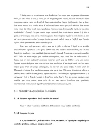 114
O único aspecto negativo que tem da Osklen é ser cara, que as pessoas ficam com
raiva, dá uma raiva, é caro, é chato, eu sei, ninguém gosta. Muitas pessoas acham que é um
esnobismo, mas o custo, no Brasil, de fazer uma coisa boa é caro, infelizmente. Queria fazer
bem mais barato, iria vender mais. É vulnerável estar nesse preço de Osklen. Tem muita
coisa vindo da China e tal, mas a qualidade é menor, você fica naquela, ‘será que eu estou
sendo bobo?’ É cruel. Por que eu não trago coisas de fora e não faço o mesmo [...] Mas a
gente já provou que esse não é o nosso negócio. Nosso negócio é fazer o bom mesmo, e isso
sai caro. Mas mesmo assim é o tempo inteiro querendo reduzir custo, e é difícil, aqui é muito
difícil. Fazer qualidade no Brasil é muito difícil.
Bom, mas daí tem esses valores que eu te falei, a Osklen é legal nesse sentido
socioambiental legitimado. Acho que a Osklen traz uma essência de brasilidade, que ‘eu sou
Brasileiro, moderno e com qualidade internacional’. É proud. É uma marca de sentir orgulho
né?! Todos os meus amigos que recebem estrangeiros, aqui, você leva em tudo quanto é
lugar, mas se eles realmente quiserem comprar, você leva na Osklen’. Leva em outros
lugares, novos designers, mas com certeza leva na Osklen. É um lugar onde você se sente
seguro para levar um amigo estrangeiro, ele vai ver uma coisa legal, é como levar ao
Maracanã. A pessoa leva na Osklen porque sabe que é bom. Não estou dizendo que só tem a
Osklen, mas a Osklen é uma grande referência disso. Você sabe que o gringo vai entrar lá e
vai pensar “pô, o Brasil é legal, o Brasil tem coisa boa”. Tem as nossas músicas, mas
também tem essas coisas, essa coisa de ser uma marca brasileira com qualidade
internacional, como quando a gente admira internacionalizadas lá fora.
5.13 ARQUITETURA SENSORIAL DA OSKLEN
5.13.1 Podemos agora falar dos 5 sentidos da marca?
Visão = olhar = Tem isso na Osklen. A Osklen tem cor, a Osklen tem forma.
5.13.2 Imagens virtuais
E aí, quais seriam? Quais seriam as cores, as formas, as tipologias e os principais
símbolos gráficos, enfim, as imagens visuais?
 