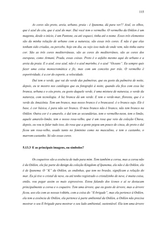 115
As cores são preto, areia, urbano, praia - é Ipanema, dá para ver?! Azul, os olhos,
que é azul do céu, que é azul do mar. Daí você tem o vermelho. O vermelho da Osklen é um
magenta, desde o início, é um Pantone, eu até esqueci, tinha até o nome. Esses três elementos
são da minha relação de urbano com a natureza, são essas três cores. E não é que elas
tenham sido criadas, eu percebo, hoje em dia, eu vejo isso tudo de onde vem, não tinha outra
cor. São as três cores mediterrâneas, são as cores do mediterrâneo, são as cores dos
europeus, como Armani, Prada, essas coisas. Preto é o asfalto mesmo aqui do urbano e a
areia da praia. E o azul, esse azul, não é o azul marinho, é o azul “Oceans”. Eu sempre quis
fazer uma coisa monocromática e fiz, mas com um conceito por trás. O vermelho é
esportividade, é a cor do esporte, a velocidade.
Daí tem o verde, que vai do verde das palmeiras, que eu gosto da palmeira de noite,
depois, eu te mostro nos catálogos que eu fotografei à noite, quando ela fica com essa luz
branca, urbana e o céu preto, eu gosto daquele verde, é uma mistura de natureza, o verde da
natureza, com tecnologia. A luz branca dá um verde. E tem o verde-mar, floresta, que é o
verde da Amazônia. Tem um branco, mas nosso branco é o brancassê, é o branco sujo. Ele é
base, é cor básica, é para não ser branco. O meu branco não é branco, não tem branco na
Osklen. Outra cor é o amarelo, e daí tem as secundárias, tem o vermelho-neon, tem o limão,
aquele amarelo-limão, tem o nosso rosa-velho, que é um rosa que veio da coleção Chuva,
depois, eu vou te falar tudo isso, do rosa que a gente pegou um pouco de cinza, de preto e daí
ficou um rosa-velho, usado tanto no feminino como no masculino, e tem o castanho, o
marrom-castanho. Só são essas cores.
5.13.3 E as principais imagens, ou símbolos?
Os coqueiros são a essência de tudo para mim. Tem também a coroa, mas a coroa não
é da Osklen, ela faz parte do design da coleção Kingdom of Ipanema, ela não é da Osklen, ela
é de Ipanema. O “K” da Osklen, as ondinhas, que tem no brasão, significam a relação do
mar. Eu já tive o cristal de neve, eu até tenho registrado o cristalzinho de neve, é muita coisa,
então, vou pegar assim os mais expressivos. Estou falando dos ícones e aí se destacam
principalmente a coroa e o coqueiro. Tem uma árvore, que eu gosto de árvore, mas a árvore
ficou, uso ela com as nossas t-shirts, com a coisa do “E-brigade”, mas ela pertence à Osklen,
ela tem a essência de Osklen, ela pertence à parte ambiental da Osklen, a Osklen não precisa
mostrar o seu E-brigade para mostrar o seu lado ambiental, sustentável. Ela tem uma árvore
 