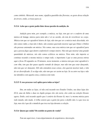 116
como símbolo. Metsavah, meu nome, significa guardião das florestas, eu gosto dessa relação
de árvore, então, a trouxe para cá.
5.13.4 Acho que a gente podia falar dessa questão da audição, do
Audição para mim, por exemplo, a música, na loja, tem que ser o conforto de uma
música de lounge, música para mim não é só no ouvido, ela tem de reverberar no corpo.
Música tem que ser agradável dentro de loja, não tem que ser a música mais descolada, nós
não somos rádio, a loja não é show, não estamos querendo mostrar aqui que Oskar e Osklen
são pessoas antenadas em música. Nós somos, mas essa música tem que ser agradável para
que a pessoa fique aqui dentro confortável o tempo inteiro. Não tem que mostrar uma grande
quantidade de músicas, nós não somos ecléticos na música. Para mim, não importa se
continua tocando a mesma música o tempo todo, o importante é que se uma pessoa entrou
aqui e ficou 30 segundos ou 10 minutos, nesse momento, a música tem que estar agradável e
com vibe, tem que dar quase aquela vontade de dançar, mas não tem que estar dançando,
não tem que ser dançante. DJs não entendem essas coisas, eles querem mostrar tudo, e têm
de ser diversificado. E eu digo não, não tem que ser assim na loja. Se eu entro na loja e não
me identifico com aquela coisa, a música está ruim.
5.13.5 E esse processo você aplica para todas as lojas?
Sim, em todas as lojas, só não está tocando nos Estados Unidos, nas duas lojas dos
EUA, uma da Itália e duas no Japão porque eles são norte, eles estão na coleção Oceans
agora. Então, está tocando aquilo que é cenário da Oceans lá, mas é a mesma música para
todo mundo, não muda. A trilha sonora que a gente faz para o desfile não é a que toca na
loja, mas ela é que dá o mood do que toca na loja durante a coleção.
5.13.6 Quem que cuida? Do sentido no ponto de venda?
Tem um supervisor, é meu departamento de arquitetura e decoração.
 