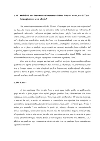 117
5.13.7 O cheiro é uma das características sensoriais mais fortes da marca, não é? Vocês
foram pioneiros nessa adoção?
Sim, começamos com essa idéia há 10 anos. Eu sempre quis ter um cheiro agradável
na loja. Até estava testando, mas era enjoativo, tinha cheiro de banheiro de rodoviária, de
perfume de rodoviária. Lembro que na época eu tinha feito a coleção Vento e daí, um dia, eu
entrei na loja, estava um ar-condicionado e senti uma lufada de vento e disse “caramba, está
ai” e lembrei-me dos desfiles, a coleção Vento veio de uma lufada de vento em mim né. De
repente, aquela corzinha dele é quase a cor do vento. Daí chegamos ao cheiro, começamos a
colocar em perfume, só nas lojas, as pessoas foram gostando, gostando, foram pedindo, e daí
o gerente pegava aquela coisa e dava de presente, as pessoas queriam comprar e tal. Você
sabe que tem gente que usa como perfume? Uma vez, arrumando a loja de Milão, e entra um
italiano todo descoladão, chegou e perguntou se tínhamos o perfume Vento?
Para mim, o cheiro tem que ter cheiro de saudável, de água. A gente está fazendo um
perfume novo agora, que vai ser Oceans. Por enquanto, é o Vento que vai ficar nas lojas, mas
tem o Oceans, vamos ver. Mas só vai sair se ficar bom mesmo, senão não sai, não precisa
forçar a barra. A gente já está na garrafa, estou para desenhar, eu gosto de azul, aquela
garrafa azul, escrito Oceans, não é legal?!
5.13.8 E tato?
Ai tato, cashmere. Tato, tecidos bons, a gente pega tecido, então, os tecido assim,
pega na mão, a gente pega e sente a fibra, porque quando é bom, é bom mesmo. Não existe
mágica, é como comida, quando é bom é bom, você sente, tem barulho! Ele amassa, é maciez,
a maciez da seda, a maciez do cashmere, a consistência dos algodões bem trançados, a
consistência das poliamidas, daqueles tecidos técnicos, você sente, você sente que o tecido é
nobre pelo tramado. O tato na Osklen é a maciez do cashmere, da seda e a consistência do
tecido tecnológico, vamos dizer assim, do bom, não do ‘nylonzinho’, daquele poliéster fake.
Eu gosto das texturas nas nossas paredes, tem uma tinta que tem uma textura que é quase
areia, tem uma outra que é lisona. Então, é onde eu penso mais textura, tato. Madeira [...] A
Osklen tem madeira, aço e concreto e, óbvio que não tem em qualquer lugar, mas ela tem
aparência de vidro.
 